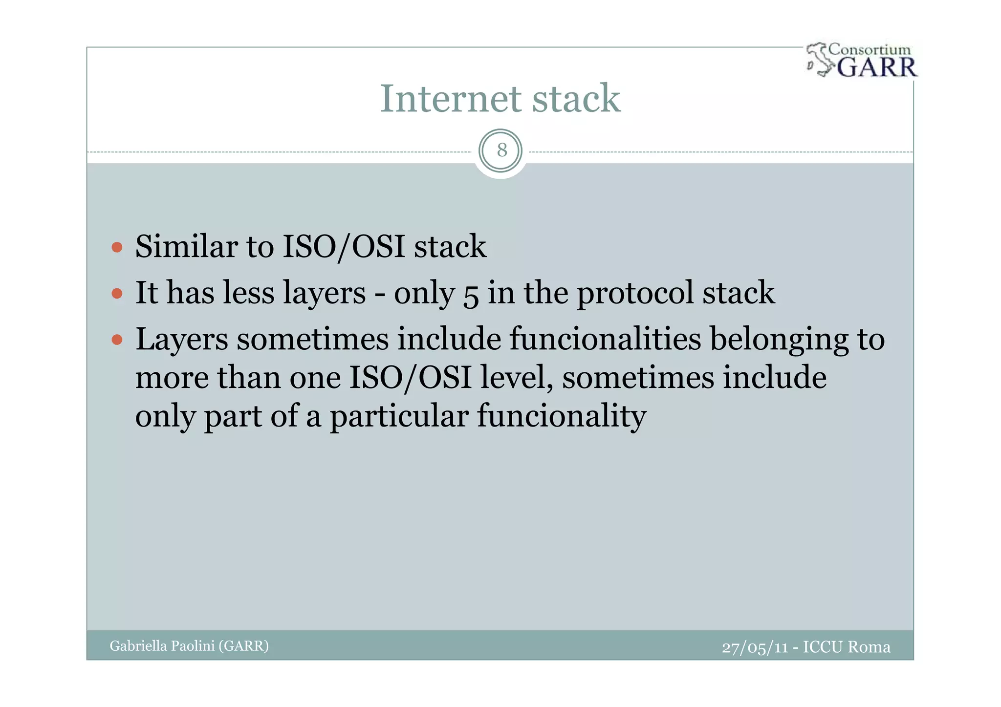 Internet stack
27/05/11 - ICCU RomaGabriella Paolini (GARR)
8
Similar to ISO/OSI stack
It has less layers - only 5 in the protocol stack
Layers sometimes include funcionalities belonging to
more than one ISO/OSI level, sometimes include
only part of a particular funcionality
 