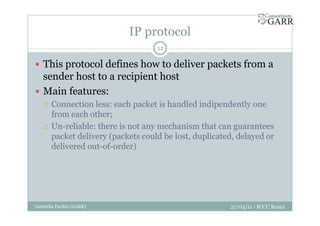 IP protocol
27/05/11 - ICCU RomaGabriella Paolini (GARR)
12
This protocol defines how to deliver packets from a
sender host to a recipient host
Main features:
Connection less: each packet is handled indipendently one
from each other;
Un-reliable: there is not any mechanism that can guarantees
packet delivery (packets could be lost, duplicated, delayed or
delivered out-of-order)
 