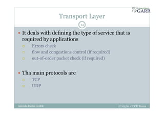 Transport Layer
27/05/11 - ICCU RomaGabriella Paolini (GARR)
14
It deals with defining the type of service that is
required by applications
Errors check
flow and congestions control (if required)
out-of-order packet check (if required)
Tha main protocols are
TCP
UDP
 