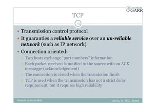 TCP
27/05/11 - ICCU RomaGabriella Paolini (GARR)
15
Transmission control protocol
It guaranties a reliable service over an un-reliable
network (such as IP network)
Connection oriented:
Two hosts exchange “port numbers” information
Each packet received is notified to the source with an ACK
messagge (acknowledgement)
The connection is closed when the trasmission finish
TCP is used when the transmission has not a strict delay
requirement but it requires high reliability
 