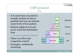 UDP protocol
27/05/11 - ICCU RomaGabriella Paolini (GARR)
16
It is used when you need to
transfer packets as fast as
possible and you can tolerate
some levels of lost packets
Packets might be lost and
never reach the destination
host
the source cannot be informed
There is no flow and
congestion control
Examples: multimedia
streaming
 