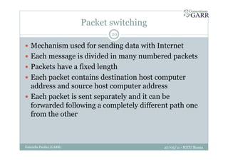 Packet switching
27/05/11 - ICCU RomaGabriella Paolini (GARR)
20
Mechanism used for sending data with Internet
Each message is divided in many numbered packets
Packets have a fixed length
Each packet contains destination host computer
address and source host computer address
Each packet is sent separately and it can be
forwarded following a completely different path one
from the other
 