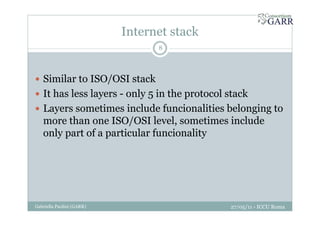 Internet stack
27/05/11 - ICCU RomaGabriella Paolini (GARR)
8
Similar to ISO/OSI stack
It has less layers - only 5 in the protocol stack
Layers sometimes include funcionalities belonging to
more than one ISO/OSI level, sometimes include
only part of a particular funcionality
 