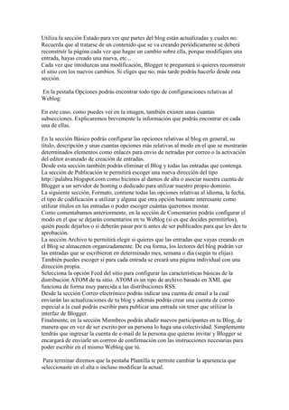 Utiliza la sección Estado para ver que partes del blog están actualizadas y cuales no.
Recuerda que al tratarse de un contenido que se va creando periódicamente se deberá
reconstruir la página cada vez que hagas un cambio sobre ella, porque modifiques una
entrada, hayas creado una nueva, etc...
Cada vez que intoduzcas una modificación, Blogger te preguntará si quieres reconstruir
el sitio con los nuevos cambios. Si eliges que no, más tarde podrás hacerlo desde esta
sección.

En la pestaña Opciones podrás encontrar todo tipo de configuraciones relativas al
Weblog:

En este caso, como puedes ver en la imagen, también existen unas cuantas
subsecciones. Explicaremos brevemente la información que podrás encontrar en cada
una de ellas.

En la sección Básico podrás configurar las opciones relativas al blog en general, su
título, descripción y unas cuantas opciones más relativas al modo en el que se mostrarán
determinados elementos como enlaces para envio de netradas por correo o la activación
del editor avanzado de creación de entradas.
Desde esta sección también podrás eliminar el Blog y todas las entradas que contenga.
La sección de Publicación te permitirá escoger una nueva dirección del tipo
http://palabra.blogspot.com como hicimos al darnos de alta o asociar nuestra cuenta de
Blogger a un servidor de hosting o dedicado para utilizar nuestro propio dominio.
La siguiente sección, Formato, contiene todas las opciones relativas al idioma, la fecha,
el tipo de codificación a utilizar y alguna que otra opción bastante interesante como
utilizar títulos en las entradas o poder escoger cuántas queremos mostar.
Como comentabamos anteriormente, en la sección de Comentarios podrás configurar el
modo en el que se dejarán comentarios en tu Weblog (si es que decides permitirlos),
quién puede dejarlos o si deberán pasar por ti antes de ser publicados para que les des tu
aprobación.
La sección Archivo te permitirá elegir si quieres que las entradas que vayas creando en
el Blog se almacenen organizadamente. De esa forma, los lectores del blog podrán ver
las entradas que se escribieron en determinado mes, semana o día (según tu elijas).
También puedes escoger si para cada entrada se creará una página individual con una
dirección propia.
Selecciona la opción Feed del sitio para configurar las características básicas de la
distribución ATOM de tu sitio. ATOM es un tipo de archivo basado en XML que
funciona de forma muy parecida a las distribuciones RSS.
Desde la sección Correo electrónico podrás indicar una cuenta de email a la cual
enviarán las actualizaciones de tu blog y además podrás crear una cuenta de correo
especial a la cual podrás escribir para publicar una entrada sin tener que utilizar la
interfaz de Blogger.
Finalmente, en la sección Miembros podrás añadir nuevos participantes en tu Blog, de
manera que en vez de ser escrito por ua persona lo haga una colectividad. Simplemente
tendrás que ingresar la cuenta de e-mail de la persona que quieras invitar y Blogger se
encargará de enviarle un corrreo de confirmación con las instrucciones necesarias para
poder escribir en el mismo Weblog que tú.

 Para terminar diremos que la pestaña Plantilla te permite cambiar la apariencia que
seleccionaste en el alta o incluso modificar la actual.
 