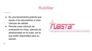 RubiStar
● Es una herramienta gratuita que
ayuda a los educadores a crear
rúbricas de calidad.
● Permite crear rúbricas de
evaluación en línea, además de
almacenarlas en la nube, por lo
que están disponibles para su
edición.
 