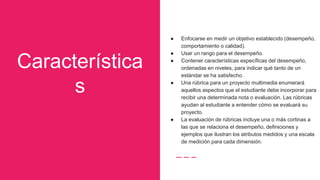 Característica
s
● Enfocarse en medir un objetivo establecido (desempeño,
comportamiento o calidad).
● Usar un rango para el desempeño.
● Contener características específicas del desempeño,
ordenadas en niveles, para indicar qué tanto de un
estándar se ha satisfecho.
● Una rúbrica para un proyecto multimedia enumerará
aquellos aspectos que el estudiante debe incorporar para
recibir una determinada nota o evaluación. Las rúbricas
ayudan al estudiante a entender cómo se evaluará su
proyecto.
● La evaluación de rúbricas incluye una o más cortinas a
las que se relaciona el desempeño, definiciones y
ejemplos que ilustran los atributos medidos y una escala
de medición para cada dimensión.
 