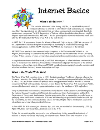Internet Basics
                                      What is the Internet?
                         The Internet, sometimes called simply "the Net," is a worldwide system of
                       computer networks - a network of networks in which users at any one computer
can, if they have permission, get information from any other computer (and sometimes talk directly to
users at other computers). The U.S. Department of Defense laid the foundation of the Internet roughly
30 years ago with a network called ARPANET. But the general public didn't use the Internet much until
after the development of the World Wide Web in the early 1990s.

In 1957, the U.S. government formed the Advanced Research Projects Agency (ARPA), a segment of
the Department of Defense charged with ensuring U.S. leadership in science and technology with
military applications. In 1969, ARPA established ARPANET, the forerunner of the Internet.

ARPANET was a network that connected major computers at the University of California at Los
Angeles, the University of California at Santa Barbara, Stanford Research Institute, and the University
of Utah. Within a couple of years, several other educational and research institutions joined the network.

In response to the threat of nuclear attack, ARPANET was designed to allow continued communication
if one or more sites were destroyed. Unlike today, when millions of people have access to the Internet
from home, work, or their public library, ARPANET served only computer professionals, engineers, and
scientists who knew their way around its complex workings.

What is the World Wide Web?
The World Wide Web came into being in 1991, thanks to developer Tim Berners-Lee and others at the
European Laboratory for Particle Physics, also known as Conseil European pour la Recherche Nucleure
(CERN). The CERN team created the protocol based on hypertext that makes it possible to connect
content on the Web with hyperlinks. Berners-Lee now directs the World Wide Web Consortium (W3C),
a group of industry and university representatives that oversees the standards of Web technology.

Early on, the Internet was limited to noncommercial uses because its backbone was provided largely by
the National Science Foundation, the National Aeronautics and Space Administration, and the U.S.
Department of Energy, and funding came from the government. But as independent networks began to
spring up, users could access commercial Web sites without using the government-funded network. By
the end of 1992, the first commercial online service provider, Delphi, offered full Internet access to its
subscribers, and several other providers followed.

In June 1993, the Web boasted just 130 sites. By a year later, the number had risen to nearly 3,000. By
April 1998, there were more than 2.2 million sites on the Web.

Today, the Internet is a public, cooperative, and self-sustaining facility accessible to hundreds of
millions of people worldwide. Physically, the Internet uses a portion of the total resources of the

Region 4 Teaching, Learning and Technology Center, 2002                                         Page 1 of 23
 