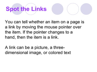 Spot the Links You can tell whether an item on a page is a link by moving the mouse pointer over the item. If the pointer changes to a hand, then the item is a link.  A link can be a picture, a three-dimensional image, or colored text  