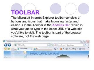 TOOLBAR The Microsoft Internet Explorer toolbar consists of buttons and icons that make browsing faster and easier.  On the Toolbar is the  Address Bar , which is what you use to type in the exact URL of a web site you’d like to visit. The toolbar is part of the browser software, not the web page. 