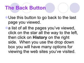The Back Button Use this button to go back to the last page you viewed.  a list of all the pages you’ve viewed, click on the star all the way to the left, then click on  History  on the right side.  When you use the drop down box you will have many options for viewing the web sites you’ve visited.  