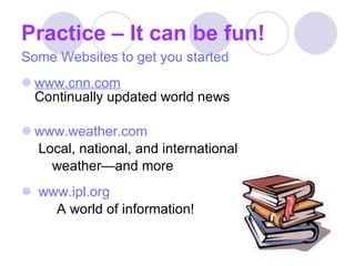 Practice – It can be fun! Some Websites to get you started www.cnn.com Continually updated world news www.weather.com   Local, national, and international  weather—and more www.ipl.org A world of information!  