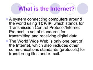What is the Internet? A system connecting computers around the world using  TCP/IP,  which stands for Transmission Control Protocol/Internet Protocol, a set of standards for transmitting and receiving digital data.  The World Wide Web is only one part of the Internet, which also includes other communications standards (protocols) for transferring files and e-mail.  