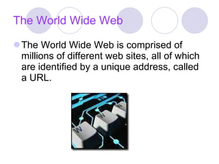 The World Wide Web The World Wide Web is comprised of millions of different web sites, all of which are identified by a unique address, called a URL. 