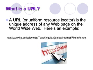 What is a URL? A URL (or uniform resource locator) is the unique address of any Web page on the World Wide Web.  Here’s an example: http://www.lib.berkeley.edu/TeachingLib/Guides/Internet/FindInfo.html 