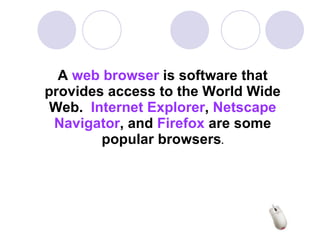 A  web browser  is software that provides access to the World Wide Web.  Internet Explorer ,  Netscape   Navigator , and  Firefox  are some popular browsers .   