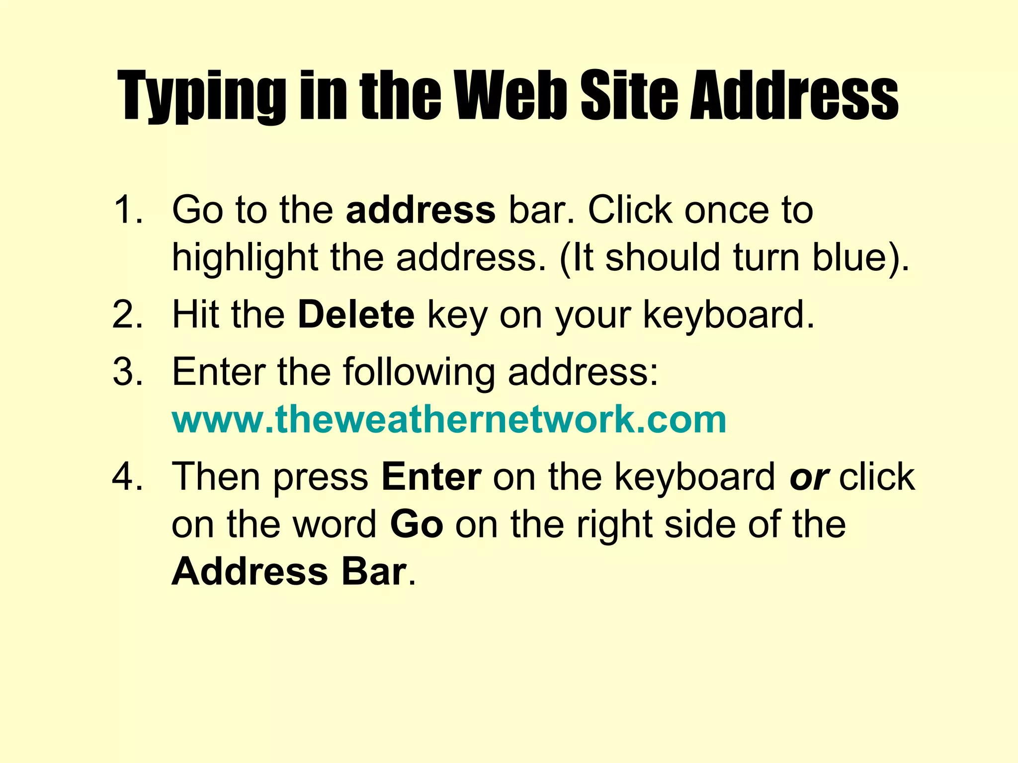 Typing in the Web Site Address
1. Go to the address bar. Click once to
highlight the address. (It should turn blue).
2. Hit the Delete key on your keyboard.
3. Enter the following address:
www.theweathernetwork.com
4. Then press Enter on the keyboard or click
on the word Go on the right side of the
Address Bar.
 