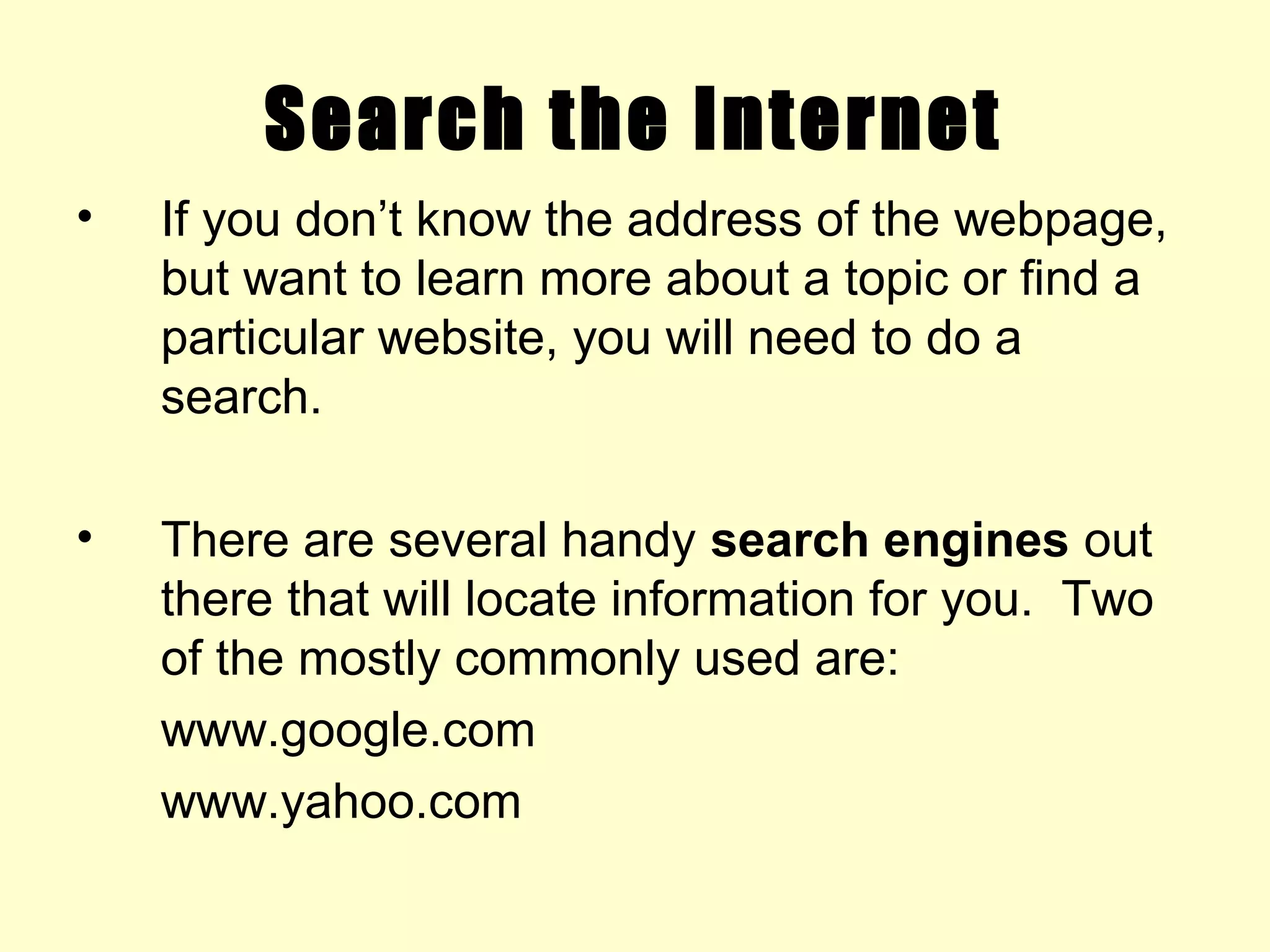 Search the Internet
• If you don’t know the address of the webpage,
but want to learn more about a topic or find a
particular website, you will need to do a
search.
• There are several handy search engines out
there that will locate information for you. Two
of the mostly commonly used are:
www.google.com
www.yahoo.com
 