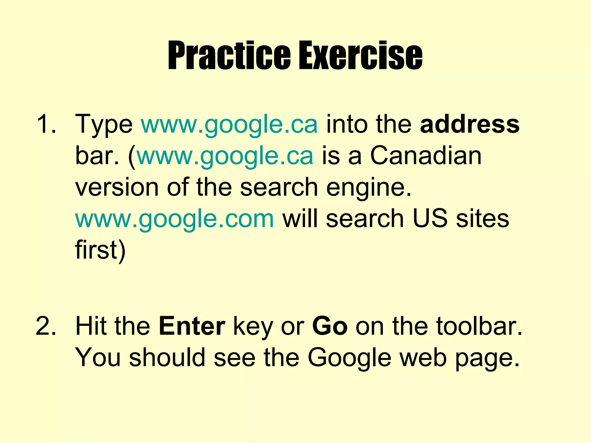 Practice Exercise
1. Type www.google.ca into the address
bar. (www.google.ca is a Canadian
version of the search engine.
www.google.com will search US sites
first)
2. Hit the Enter key or Go on the toolbar.
You should see the Google web page.
 