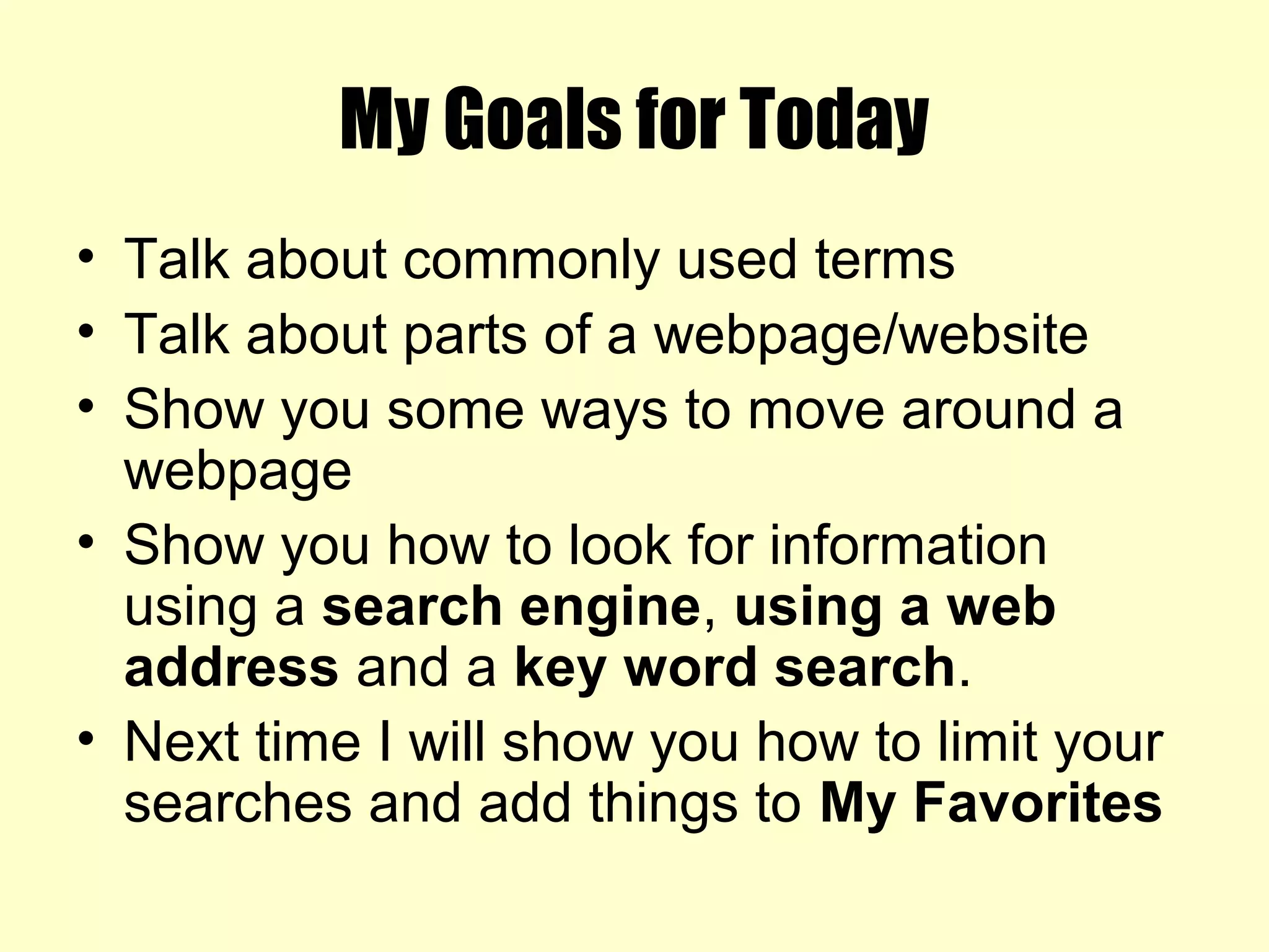 My Goals for Today
• Talk about commonly used terms
• Talk about parts of a webpage/website
• Show you some ways to move around a
webpage
• Show you how to look for information
using a search engine, using a web
address and a key word search.
• Next time I will show you how to limit your
searches and add things to My Favorites
 