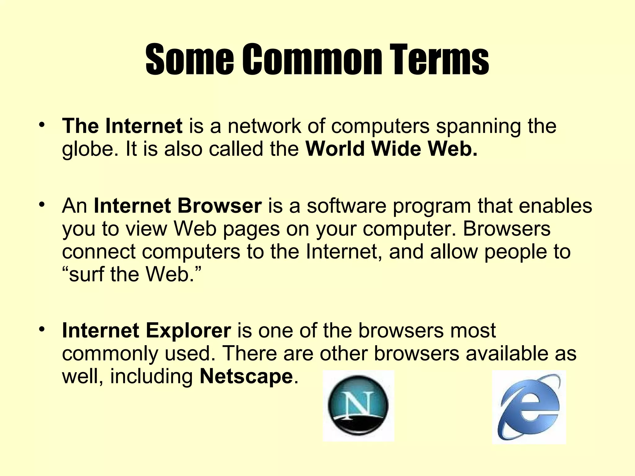Some Common Terms
• The Internet is a network of computers spanning the
globe. It is also called the World Wide Web.
• An Internet Browser is a software program that enables
you to view Web pages on your computer. Browsers
connect computers to the Internet, and allow people to
“surf the Web.”
• Internet Explorer is one of the browsers most
commonly used. There are other browsers available as
well, including Netscape.
 