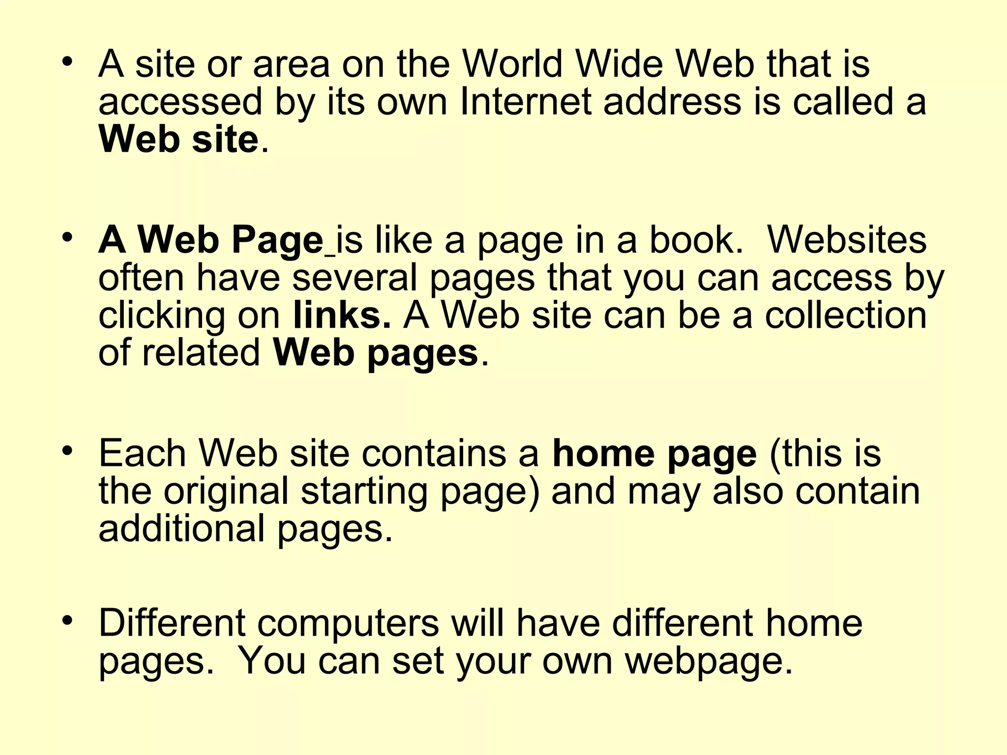 • A site or area on the World Wide Web that is
accessed by its own Internet address is called a
Web site.
• A Web Page is like a page in a book. Websites
often have several pages that you can access by
clicking on links. A Web site can be a collection
of related Web pages.
• Each Web site contains a home page (this is
the original starting page) and may also contain
additional pages.
• Different computers will have different home
pages. You can set your own webpage.
 