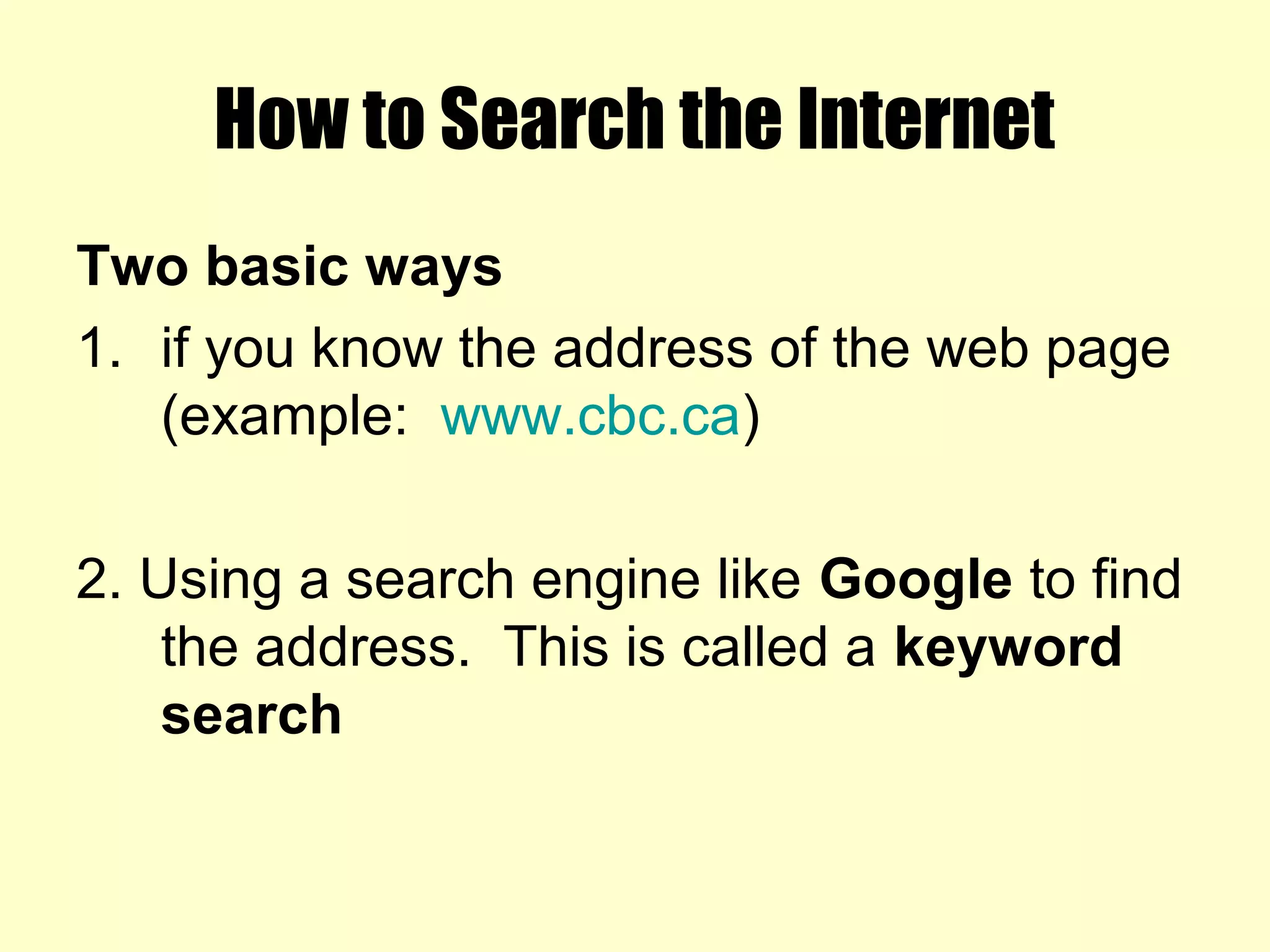How to Search the Internet
Two basic ways
1. if you know the address of the web page
(example: www.cbc.ca)
2. Using a search engine like Google to find
the address. This is called a keyword
search
 