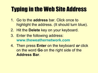 Typing in the Web Site Address
1. Go to the address bar. Click once to
highlight the address. (It should turn blue).
2. Hit the Delete key on your keyboard.
3. Enter the following address:
www.theweathernetwork.com
4. Then press Enter on the keyboard or click
on the word Go on the right side of the
Address Bar.
 