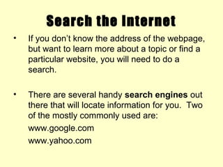 Search the Internet
• If you don’t know the address of the webpage,
but want to learn more about a topic or find a
particular website, you will need to do a
search.
• There are several handy search engines out
there that will locate information for you. Two
of the mostly commonly used are:
www.google.com
www.yahoo.com
 