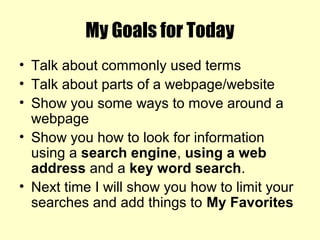 My Goals for Today
• Talk about commonly used terms
• Talk about parts of a webpage/website
• Show you some ways to move around a
webpage
• Show you how to look for information
using a search engine, using a web
address and a key word search.
• Next time I will show you how to limit your
searches and add things to My Favorites
 