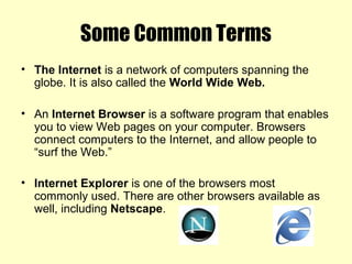 Some Common Terms
• The Internet is a network of computers spanning the
globe. It is also called the World Wide Web.
• An Internet Browser is a software program that enables
you to view Web pages on your computer. Browsers
connect computers to the Internet, and allow people to
“surf the Web.”
• Internet Explorer is one of the browsers most
commonly used. There are other browsers available as
well, including Netscape.
 