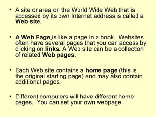 • A site or area on the World Wide Web that is
accessed by its own Internet address is called a
Web site.
• A Web Page is like a page in a book. Websites
often have several pages that you can access by
clicking on links. A Web site can be a collection
of related Web pages.
• Each Web site contains a home page (this is
the original starting page) and may also contain
additional pages.
• Different computers will have different home
pages. You can set your own webpage.
 