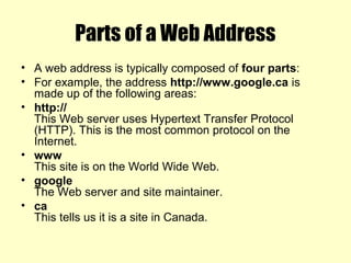 Parts of a Web Address
• A web address is typically composed of four parts:
• For example, the address http://www.google.ca is
made up of the following areas:
• http://
This Web server uses Hypertext Transfer Protocol
(HTTP). This is the most common protocol on the
Internet.
• www
This site is on the World Wide Web.
• google
The Web server and site maintainer.
• ca
This tells us it is a site in Canada.
 