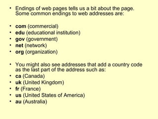 • Endings of web pages tells us a bit about the page.
Some common endings to web addresses are:
• com (commercial)
• edu (educational institution)
• gov (government)
• net (network)
• org (organization)
• You might also see addresses that add a country code
as the last part of the address such as:
• ca (Canada)
• uk (United Kingdom)
• fr (France)
• us (United States of America)
• au (Australia)
 