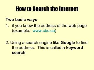 How to Search the Internet
Two basic ways
1. if you know the address of the web page
(example: www.cbc.ca)
2. Using a search engine like Google to find
the address. This is called a keyword
search
 