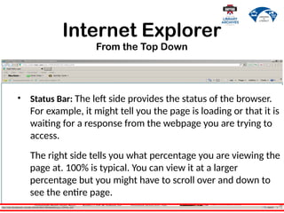 Internet Explorer
From the Top Down
• Status Bar: The left side provides the status of the browser.
For example, it might tell you the page is loading or that it is
waiting for a response from the webpage you are trying to
access.
The right side tells you what percentage you are viewing the
page at. 100% is typical. You can view it at a larger
percentage but you might have to scroll over and down to
see the entire page.
 