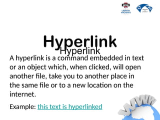 Hyperlink
A hyperlink is a command embedded in text
or an object which, when clicked, will open
another file, take you to another place in
the same file or to a new location on the
internet.
Example: this text is hyperlinked
Hyperlink
 