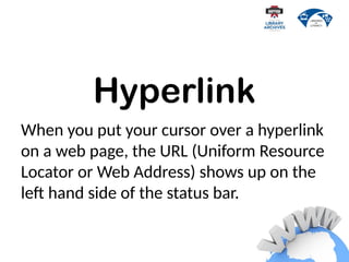 Hyperlink
When you put your cursor over a hyperlink
on a web page, the URL (Uniform Resource
Locator or Web Address) shows up on the
left hand side of the status bar.
 