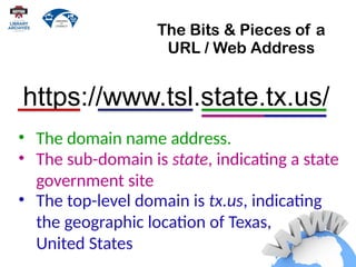The Bits & Pieces of a
URL / Web Address
• The sub-domain is state, indicating a state
government site
https://www.tsl.state.tx.us/
• The domain name address.
• The top-level domain is tx.us, indicating
the geographic location of Texas,
United States
 