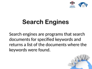 Search engines are programs that search
documents for specified keywords and
returns a list of the documents where the
keywords were found.
Search Engines
 