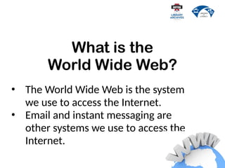 • The World Wide Web is the system
we use to access the Internet.
• Email and instant messaging are
other systems we use to access the
Internet.
What is the
World Wide Web?
 