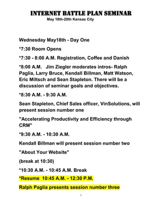 Wednesday May18th - Day One<br />*7:30 Room Opens<br />*7:30 - 8:00 A.M. Registration, Coffee and Danish<br />*8:00 A.M.   Jim Ziegler moderates intros- Ralph Paglia, Larry Bruce, Kendall Billman, Matt Watson, Eric Miltsch and Sean Stapleton. There will be a discussion of seminar goals and objectives.<br />*8:30 A.M. - 9:30 A.M.  <br />Sean Stapleton, Chief Sales officer, VinSolutions, will present session number one <br />quot;
Accelerating Productivity and Efficiency through CRMquot;
<br />*9:30 A.M. - 10:30 A.M.<br />Kendall Billman will present session number two<br />quot;
About Your Websitequot;
<br />(break at 10:30)<br />*10:30 A.M. - 10:45 A.M. Break<br />*Resume  10:45 A.M. - 12:30 P.M. <br />Ralph Paglia presents session number three<br />Paglia presents- quot;
Setting up and running an Award-Winning BDCquot;
 (part one)<br />*12:30 P.M.- 1:45 P.M.<br />Attendees on their own for lunch<br />*1:45 P.M.- 3:30 P.M. <br />Larry Bruce will present session number four<br />quot;
Micro-sites- what they are and why you need themquot;
<br />Larry will show examples of Micro-sites, what they look like and how they produce results. How to engage customers early, at the Top of The Sales Funnel.<br />Larry tends to speak in alien languages... our goal is to bring him down to the level of the mere mortals in the audience. The man is brilliant as her discusses Real Metrics and measurementsquot;
<br />*3:30 P.M. - 3:45 P.M. Break<br />*3:45 P.M.- 5:00 P.M.<br />Jim Ziegler will present session number four<br />quot;
Tuning up your Social Media to really sell cars and trucksquot;
  Ziegler will show with 'Live Internet Examplesquot;
 how to use FaceBook, Twitter and YouTube to REALLY SELL.<br />*5:00 P.M. End of Day One<br />DAY TWO<br />Thursday May 19th - Day Two<br />*7:30 Room Opens<br />*7:30 A.M- 8:00 A.M. Room open, networking, Coffee and Danish <br />*8:00 A.M. - 9:45 A.M.  <br />Eric Miltsch will present session number five<br />Guest speaker, Eric Miltsch, will present a special session on quot;
Location Based Servicesquot;
 (LBS) This session rocked the world at The NADA Convention. <br />*9:45 A.M. - 10:30 A.M. <br />Kendall Billman talks about your website live audience interaction<br />(break at 10:30)<br />*10:30 A.M. - 10:45 A.M. Break<br />*Resume 10:45 A.M. - 11:30 A.M.<br />Matt Watson discusses and answers technical questions about CRM and Internet Commerce<br />11:30 A.M. - 12:30 P.M.<br />Ralph Paglia will present session number six<br />Ralph has been compared to the Mad Scientist in Back to the Future Movies... He is the Godfather of the BDC Concept<br />The Award-Winning BDC Strategy (continued part two)<br />*12:30 P.M.- 1:45 P.M.<br />Attendees on their own for lunch<br />Back from lunch<br />*1:45 P.M.- 3:30 P.M. <br />Jim Ziegler, The Alpha Dawg, will present session number seven<br />quot;
You get what you Negotiatequot;
<br />How to work the figures- customer-friendly and high profit techniques and word tracts to hold high gross and move the units<br />*3:30 P.M. - 3:45 P.M. Break<br />*3:45 P.M. - 5:00 P.M.<br />Session Number Eight<br />Panel Discussion, Q&A all speakers at front of  room... <br />Ziegler- Stapleton- Miltsch- Bruce- Paglia- Billman- Watson at the front of the room answering questions from the audience...<br />*5:00 P.M. End of Day Two<br />Friday May 20th- Day Three<br />*7:30 Room Opens<br />*7:30 - 8:00 A.M. Registration, Coffee and Danish<br />Be checked out of the hotel, in your seats and ready to start promptly at 8:00 A.M.<br />*8:00 A.M. -9:30A.M. <br />Larry Bruce will present session number nine<br />quot;
Micro-sites- what they are and why you need themquot;
<br />(part two)<br />Larry will show examples of Micro-sites, what they look like and how they produce results. How to engage customers early, at the Top of The Sales Funnel.<br />*9:30 A.M. - 10:30 A.M. <br />Sean Stapleton will present session number ten<br />quot;
Super-Productivityquot;
 getting the most out of your technology CRM<br />(break at 10:30)<br />*10:30 A.M. - 10:45 A.M. Last Break<br />*10:45- 12:30 P.M.<br />Panel Discussion, Q&A all speakers at front of  room... <br />The end of the seminar quot;
Battle Royalequot;
  <br />Ziegler- Stapleton- Miltsch- Bruce- Paglia- Billman- Watson at the front of the room answering any and all questions from the audience...<br />Ziegler will try to keep order but experience in the past says this gets rowdy...<br />*12:30 P.M.  GO HOME-GET OUT OF HERE<br />