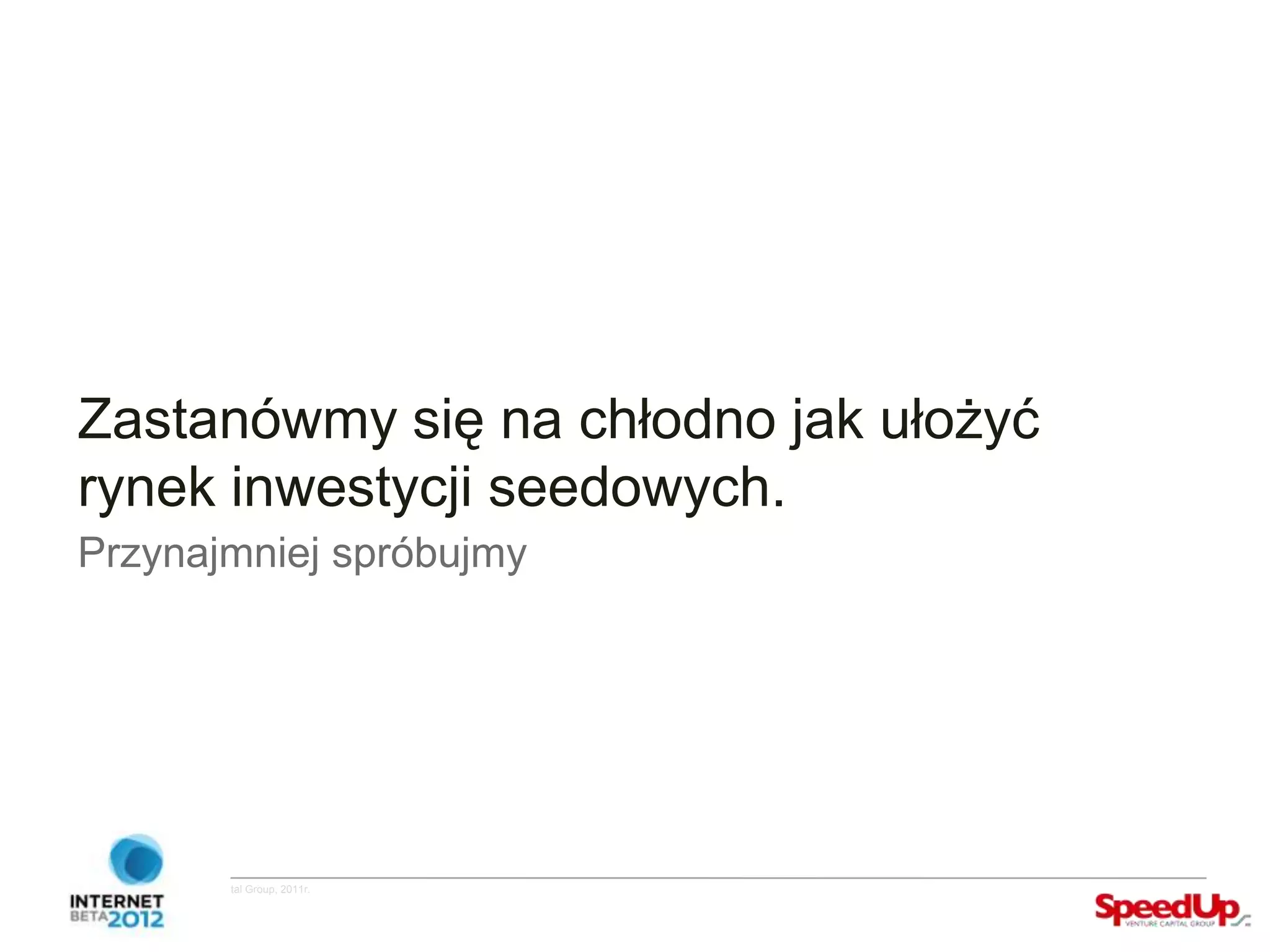 Zastanówmy się na chłodno jak ułożyć
  rynek inwestycji seedowych.
  Przynajmniej spróbujmy




Copyright ©SpeedUp Venture Capital Group, 2011r.
 