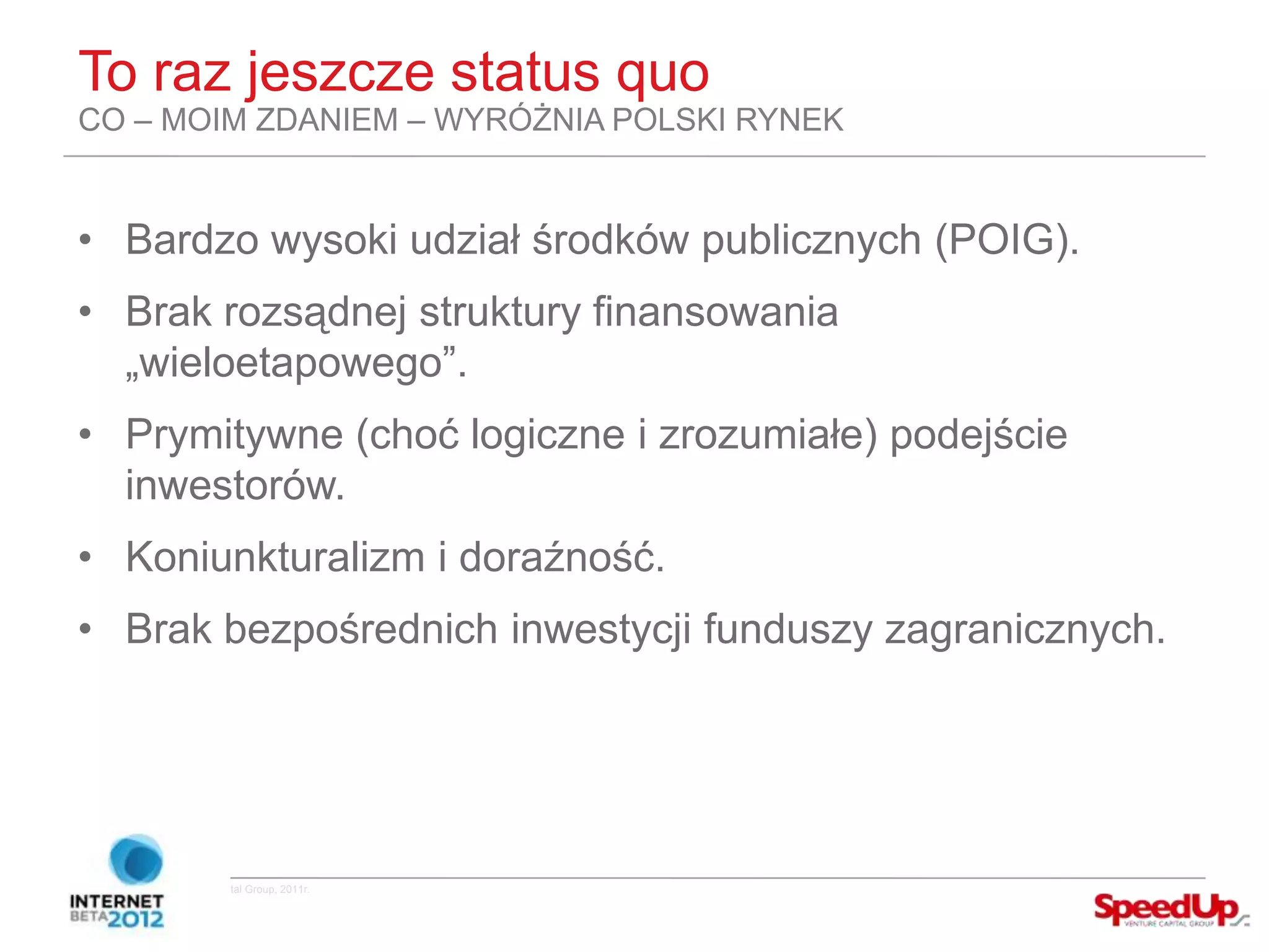 To raz jeszcze status quo
  CO – MOIM ZDANIEM – WYRÓŻNIA POLSKI RYNEK


  • Bardzo wysoki udział środków publicznych (POIG).
  • Brak rozsądnej struktury finansowania
    „wieloetapowego”.
  • Prymitywne (choć logiczne i zrozumiałe) podejście
    inwestorów.
  • Koniunkturalizm i doraźność.
  • Brak bezpośrednich inwestycji funduszy zagranicznych.




Copyright ©SpeedUp Venture Capital Group, 2011r.
 