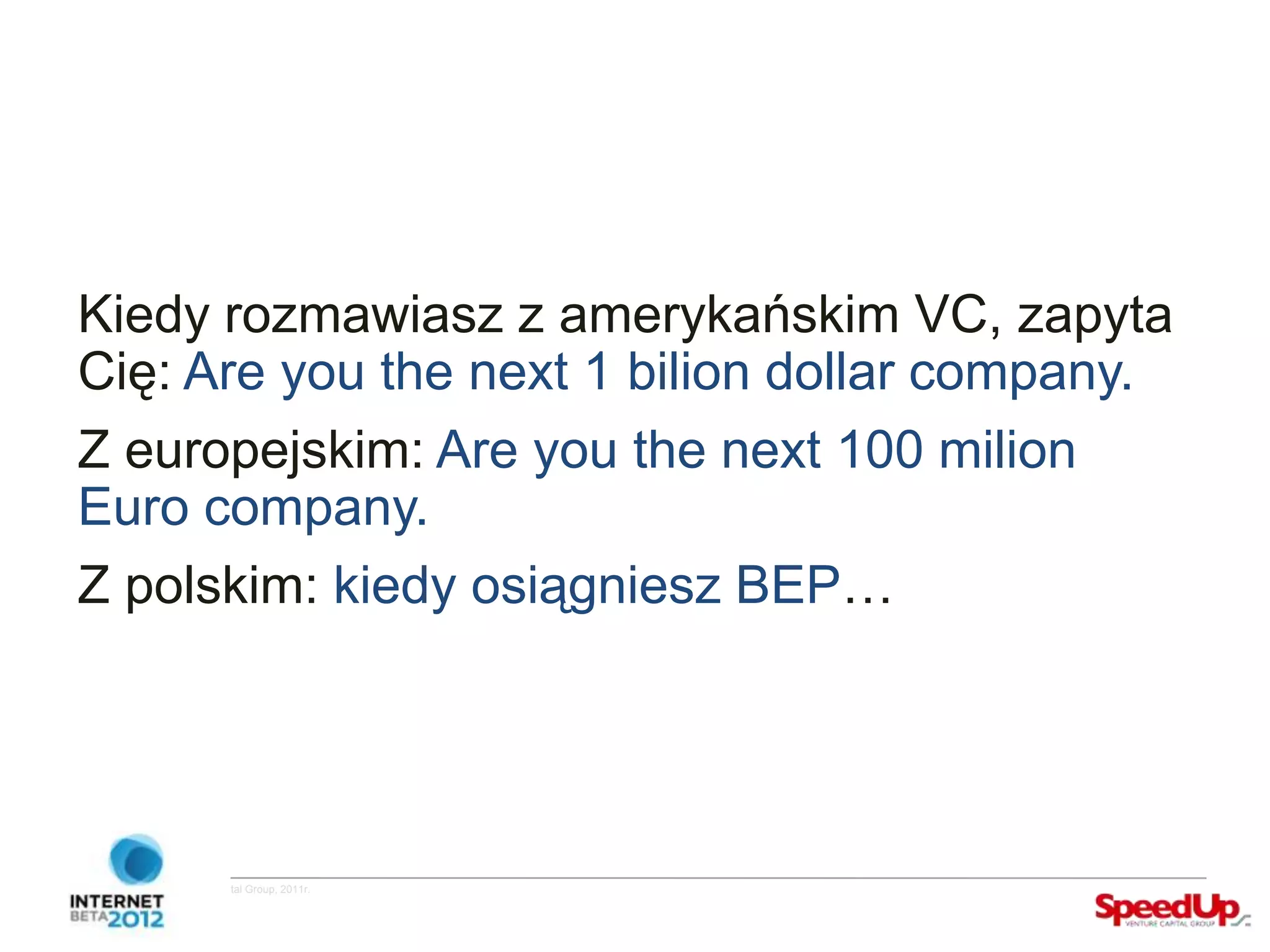 Kiedy rozmawiasz z amerykańskim VC, zapyta
  Cię: Are you the next 1 bilion dollar company.
  Z europejskim: Are you the next 100 milion
  Euro company.
  Z polskim: kiedy osiągniesz BEP…




Copyright ©SpeedUp Venture Capital Group, 2011r.
 