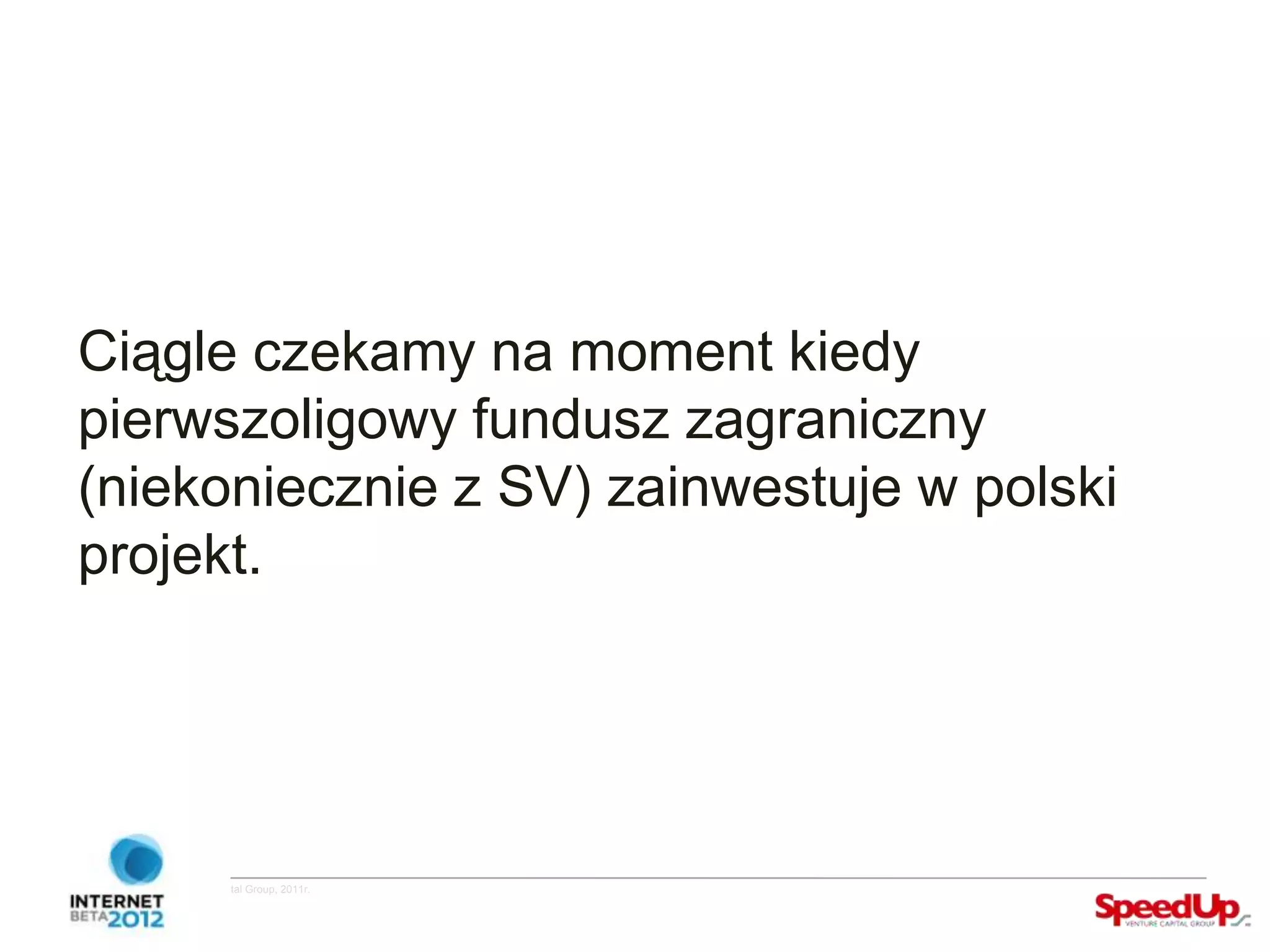 Ciągle czekamy na moment kiedy
  pierwszoligowy fundusz zagraniczny
  (niekoniecznie z SV) zainwestuje w polski
  projekt.




Copyright ©SpeedUp Venture Capital Group, 2011r.
 