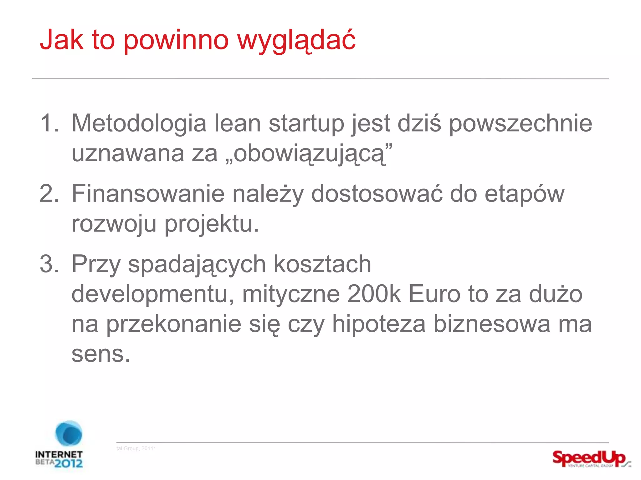 Jak to powinno wyglądać

  1. Metodologia lean startup jest dziś powszechnie
     uznawana za „obowiązującą”
  2. Finansowanie należy dostosować do etapów
     rozwoju projektu.
  3. Przy spadających kosztach
     developmentu, mityczne 200k Euro to za dużo
     na przekonanie się czy hipoteza biznesowa ma
     sens.


Copyright ©SpeedUp Venture Capital Group, 2011r.
 