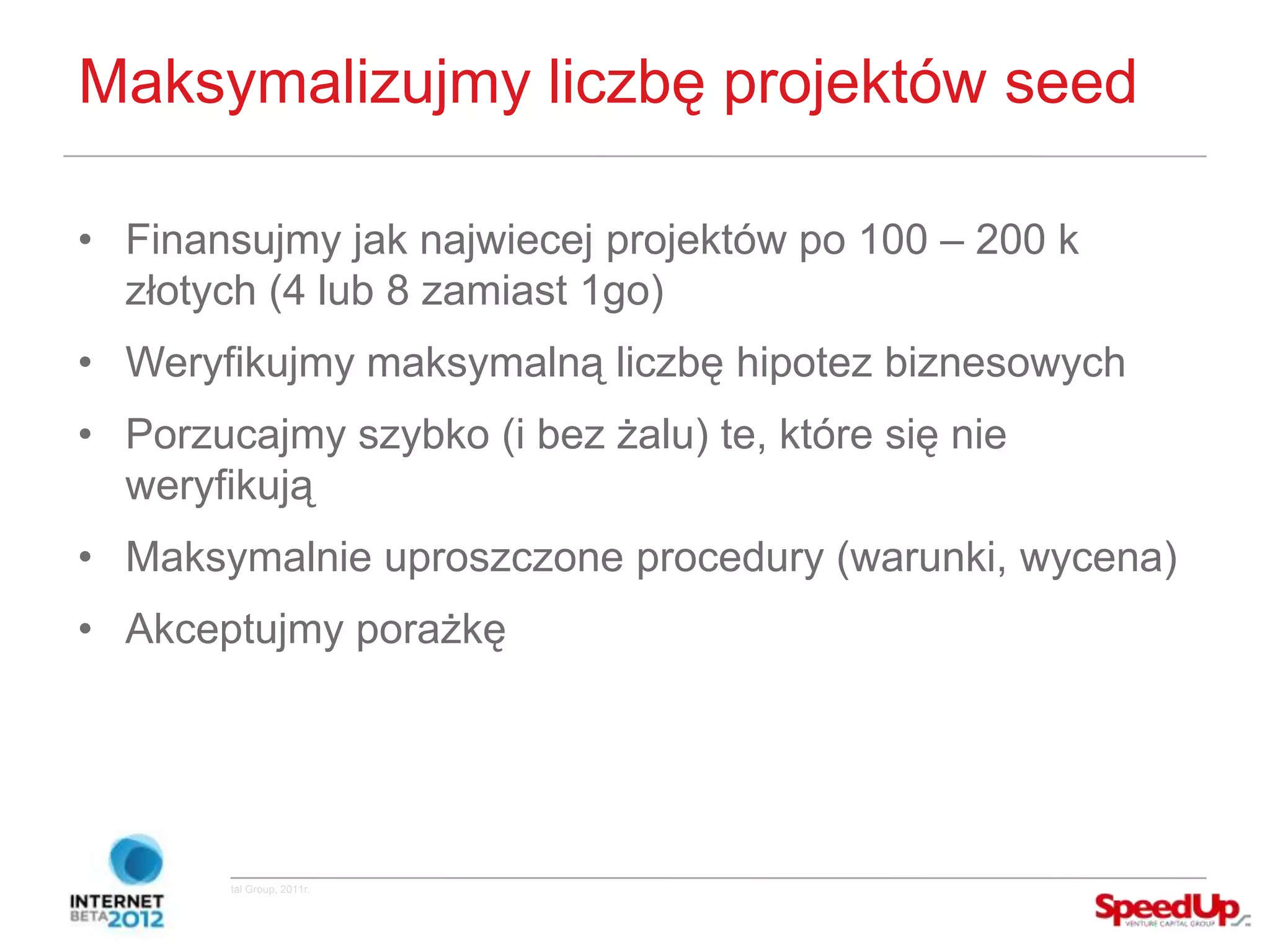 Maksymalizujmy liczbę projektów seed

  • Finansujmy jak najwiecej projektów po 100 – 200 k
    złotych (4 lub 8 zamiast 1go)
  • Weryfikujmy maksymalną liczbę hipotez biznesowych
  • Porzucajmy szybko (i bez żalu) te, które się nie
    weryfikują
  • Maksymalnie uproszczone procedury (warunki, wycena)
  • Akceptujmy porażkę




Copyright ©SpeedUp Venture Capital Group, 2011r.
 