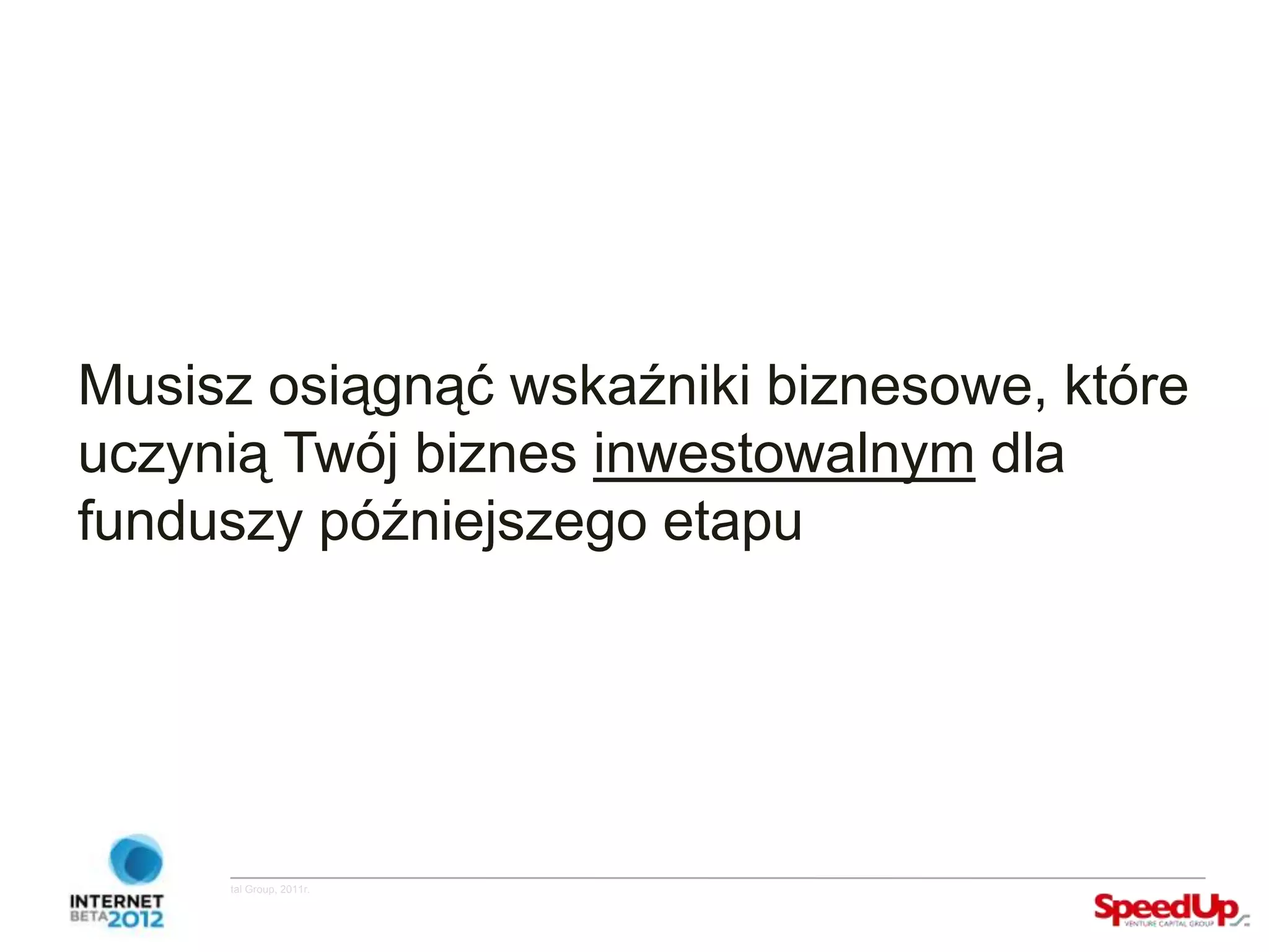Musisz osiągnąć wskaźniki biznesowe, które
  uczynią Twój biznes inwestowalnym dla
  funduszy późniejszego etapu




Copyright ©SpeedUp Venture Capital Group, 2011r.
 