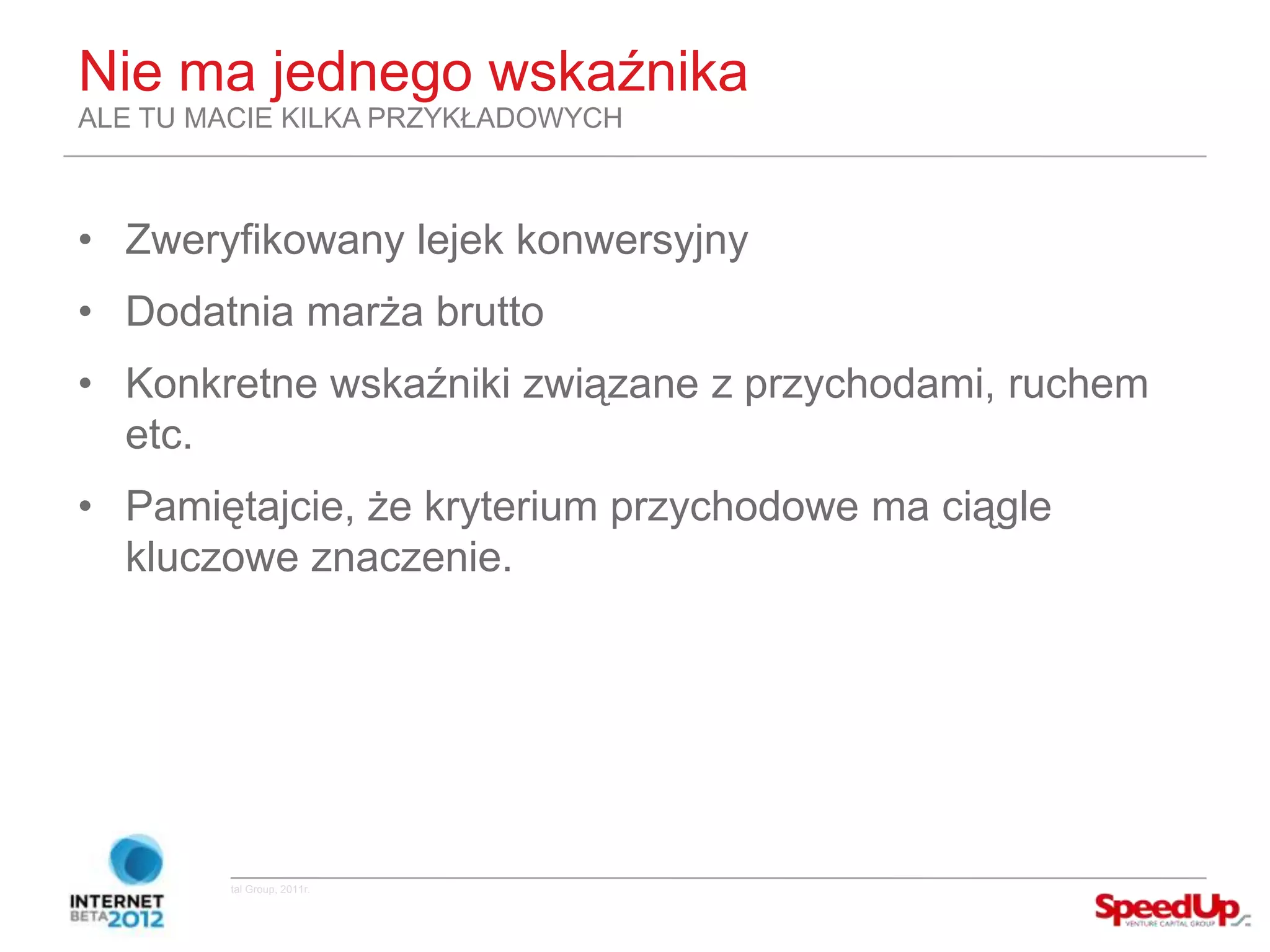 Nie ma jednego wskaźnika
  ALE TU MACIE KILKA PRZYKŁADOWYCH



  • Zweryfikowany lejek konwersyjny
  • Dodatnia marża brutto
  • Konkretne wskaźniki związane z przychodami, ruchem
    etc.
  • Pamiętajcie, że kryterium przychodowe ma ciągle
    kluczowe znaczenie.




Copyright ©SpeedUp Venture Capital Group, 2011r.
 