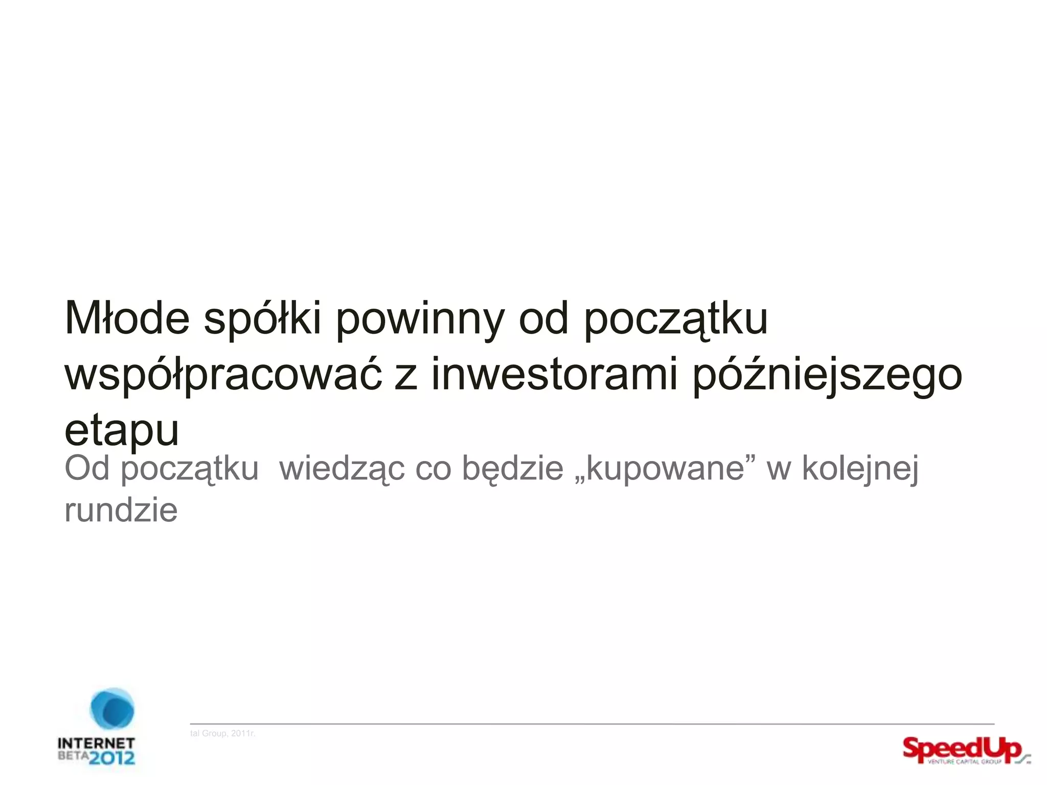 Młode spółki powinny od początku
  współpracować z inwestorami późniejszego
  etapu
  Od początku wiedząc co będzie „kupowane” w kolejnej
  rundzie




Copyright ©SpeedUp Venture Capital Group, 2011r.
 